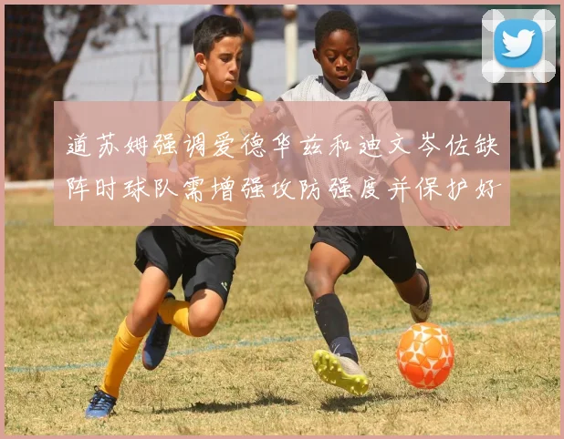 道苏姆强调爱德华兹和迪文岑佐缺阵时球队需增强攻防强度并保护好球权
