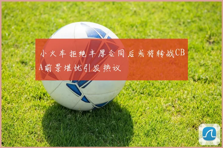 小火车拒绝丰厚合同后或将转战CBA前景堪忧引发热议