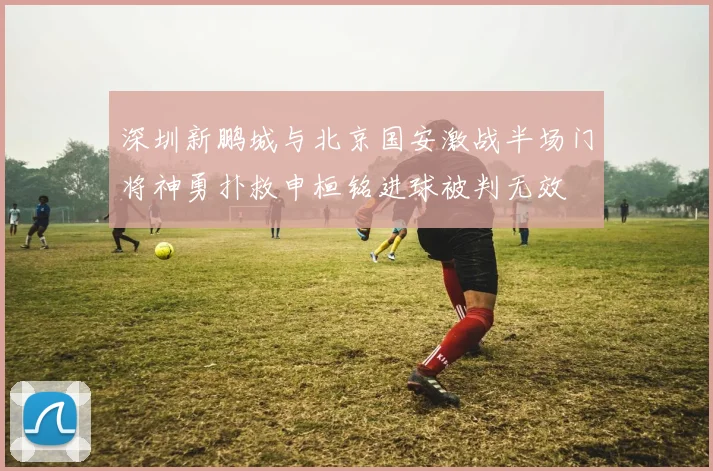 深圳新鹏城与北京国安激战半场门将神勇扑救申桓铭进球被判无效