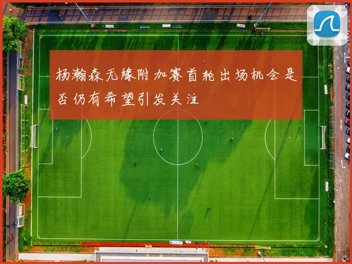 杨瀚森无缘附加赛首轮出场机会是否仍有希望引发关注