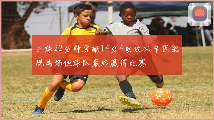 三球22分钟贡献14分4助攻末节因犯规离场但球队最终赢得比赛