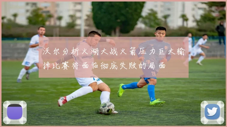 沃尔分析火湖大战火箭压力巨大输掉比赛将面临彻底失败的局面
