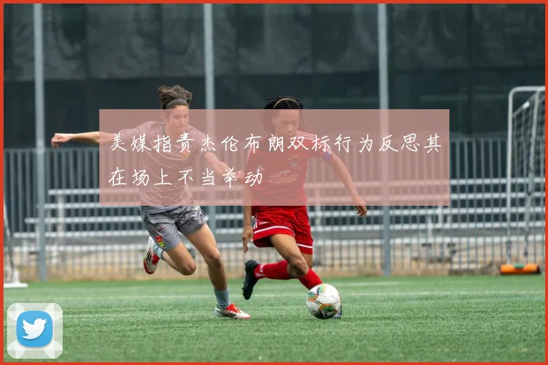 美媒指责杰伦布朗双标行为反思其在场上不当举动