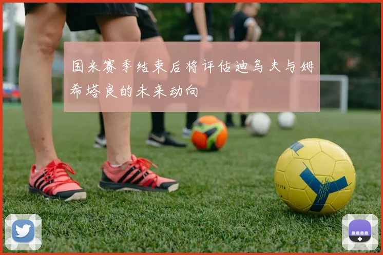 国米赛季结束后将评估迪乌夫与姆希塔良的未来动向