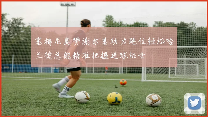 塞梅尼奥赞谢尔基助力跑位轻松哈兰德总能精准把握进球机会