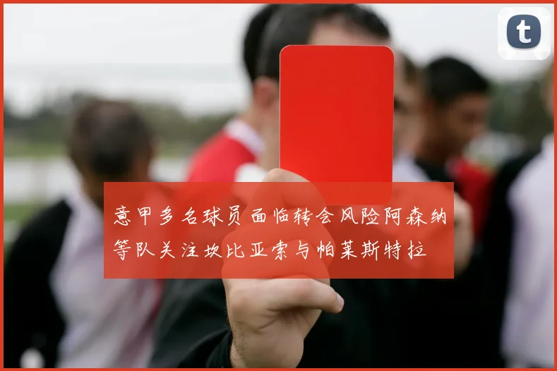 意甲多名球员面临转会风险阿森纳等队关注坎比亚索与帕莱斯特拉