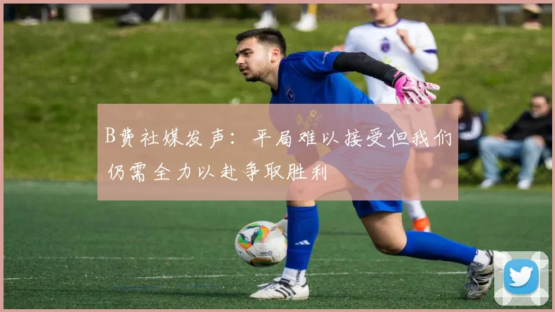 B费社媒发声：平局难以接受但我们仍需全力以赴争取胜利
