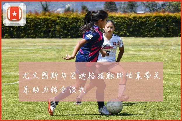 尤文图斯与吕迪格接触斯帕莱蒂关系助力转会谈判