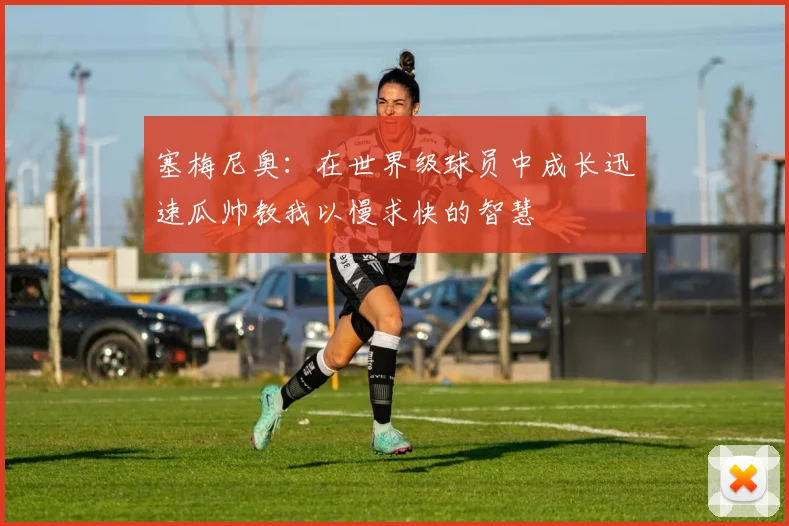 塞梅尼奥：在世界级球员中成长迅速瓜帅教我以慢求快的智慧