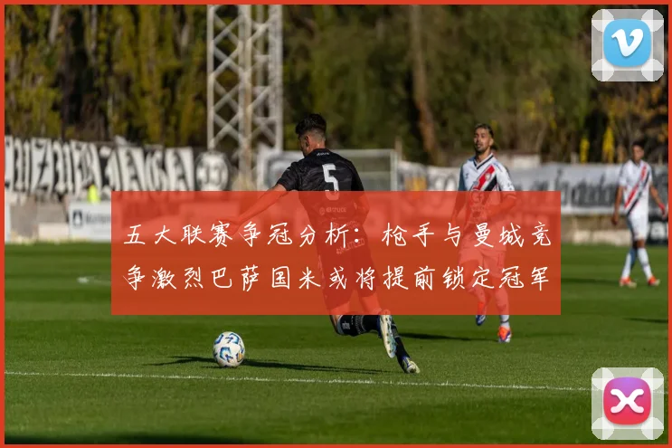 五大联赛争冠分析：枪手与曼城竞争激烈巴萨国米或将提前锁定冠军