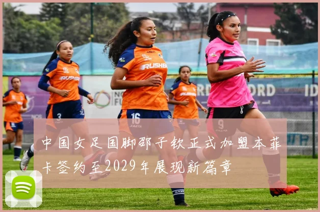 中国女足国脚邵子钦正式加盟本菲卡签约至2029年展现新篇章