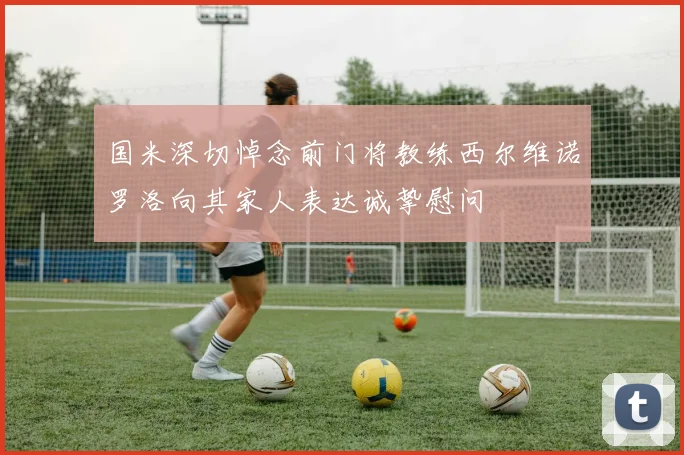 国米深切悼念前门将教练西尔维诺罗洛向其家人表达诚挚慰问
