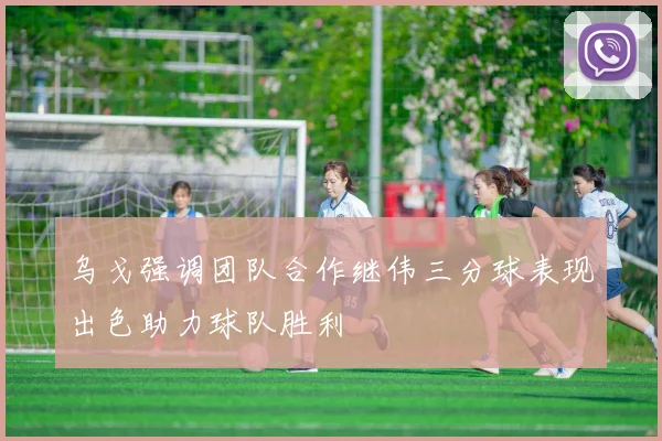 乌戈强调团队合作继伟三分球表现出色助力球队胜利