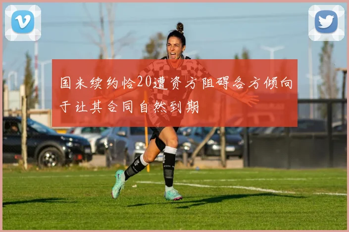 国米续约恰20遭资方阻碍各方倾向于让其合同自然到期