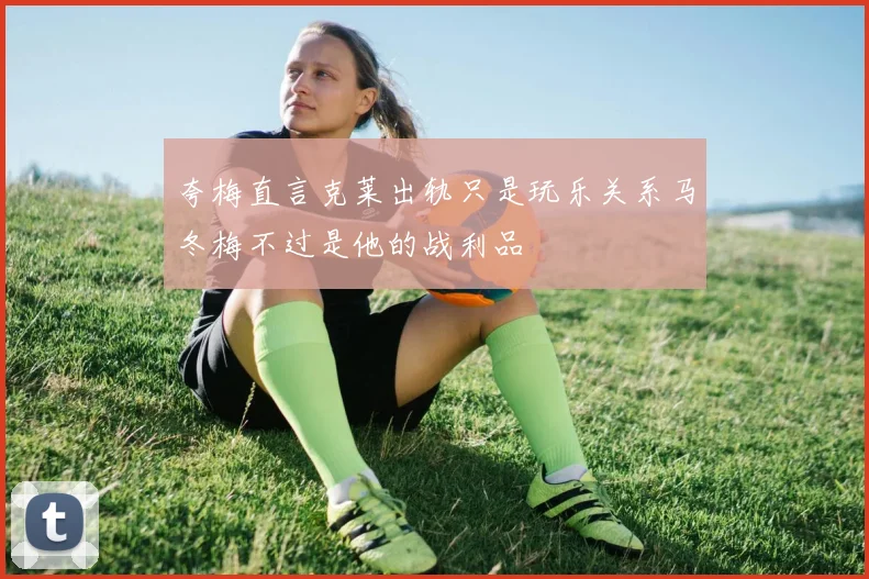 夸梅直言克莱出轨只是玩乐关系马冬梅不过是他的战利品