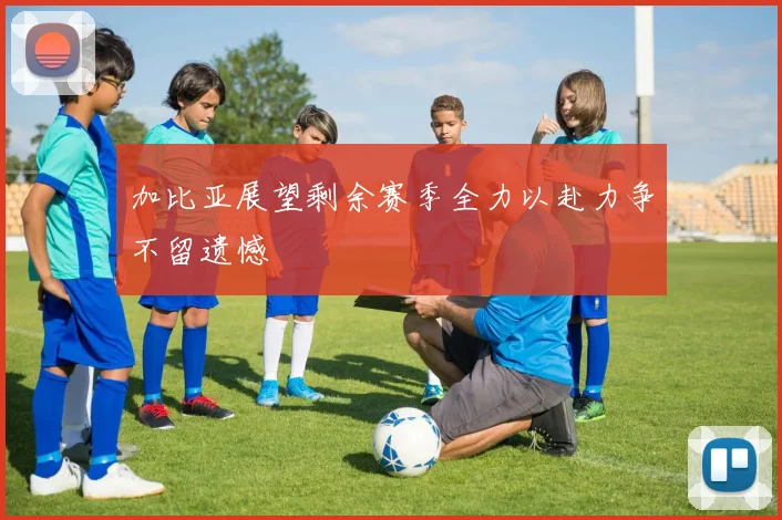 加比亚展望剩余赛季全力以赴力争不留遗憾