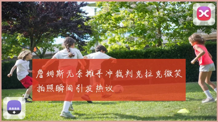詹姆斯无奈摊手冲裁判克拉克微笑拍照瞬间引发热议