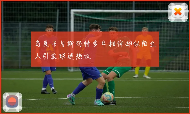 乌度卡与斯玛特多年相伴却似陌生人引发球迷热议