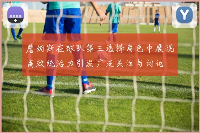 詹姆斯在球队第三选择角色中展现高效统治力引发广泛关注与讨论