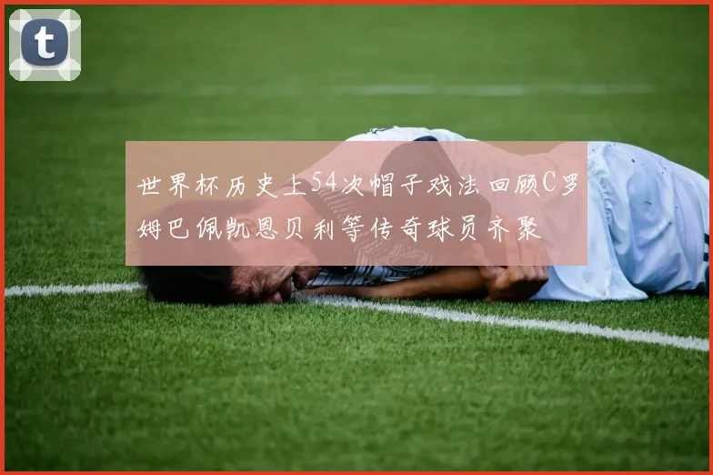 世界杯历史上54次帽子戏法回顾C罗姆巴佩凯恩贝利等传奇球员齐聚