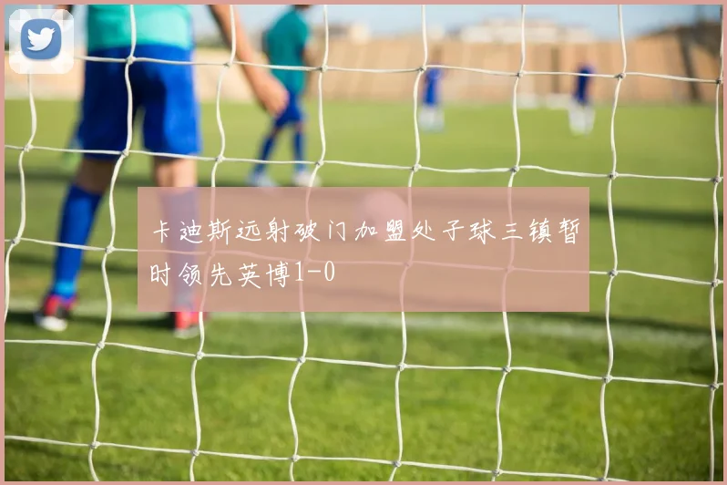 卡迪斯远射破门加盟处子球三镇暂时领先英博1-0