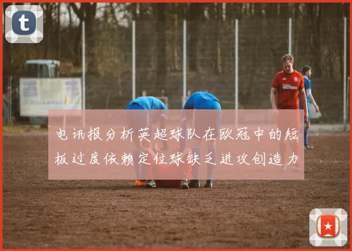 电讯报分析英超球队在欧冠中的短板过度依赖定位球缺乏进攻创造力