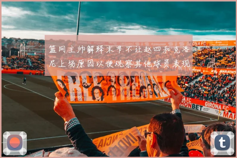 篮网主帅解释末节不让赵四和克洛尼上场原因以便观察其他球员表现