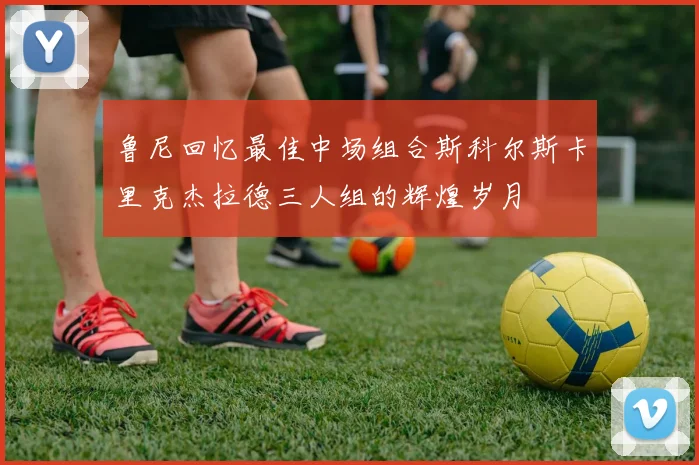 鲁尼回忆最佳中场组合斯科尔斯卡里克杰拉德三人组的辉煌岁月