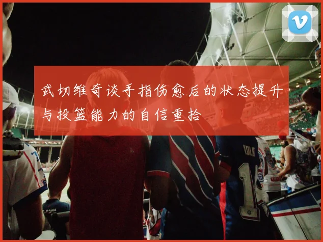 武切维奇谈手指伤愈后的状态提升与投篮能力的自信重拾