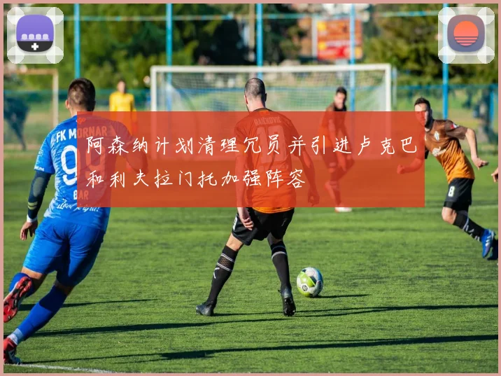 阿森纳计划清理冗员并引进卢克巴和利夫拉门托加强阵容