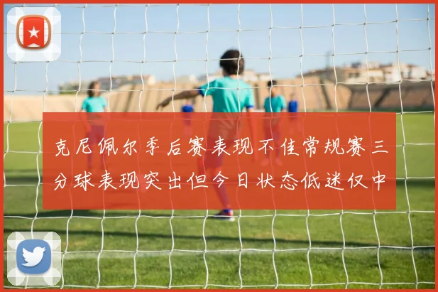 克尼佩尔季后赛表现不佳常规赛三分球表现突出但今日状态低迷仅中两球