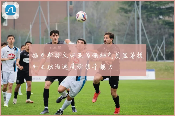 福克斯称文班亚马领袖气质显著提升主动沟通展现领导能力