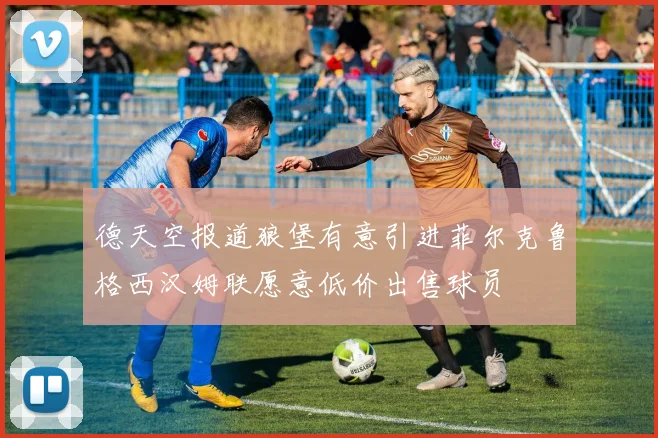 德天空报道狼堡有意引进菲尔克鲁格西汉姆联愿意低价出售球员