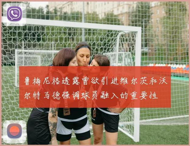 鲁梅尼格透露曾欲引进维尔茨和沃尔特马德强调球员融入的重要性