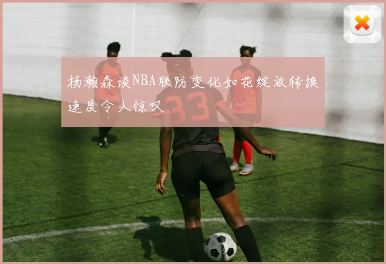 杨瀚森谈NBA联防变化如花绽放转换速度令人惊叹