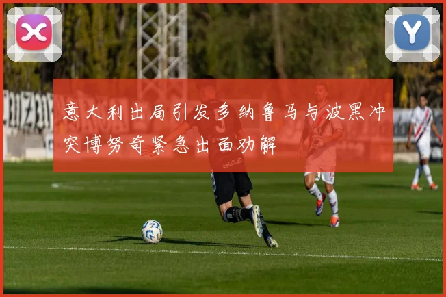 意大利出局引发多纳鲁马与波黑冲突博努奇紧急出面劝解