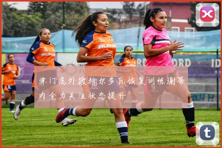 津门虎外援科尔多瓦恢复训练谢蒂内全力关注状态提升