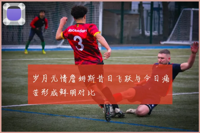 岁月无情詹姆斯昔日飞跃与今日痛苦形成鲜明对比