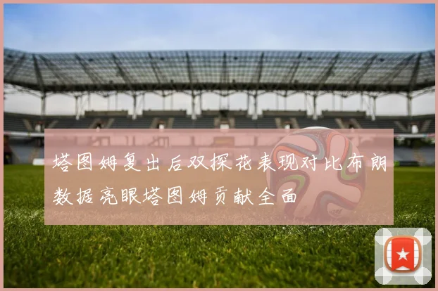 塔图姆复出后双探花表现对比布朗数据亮眼塔图姆贡献全面