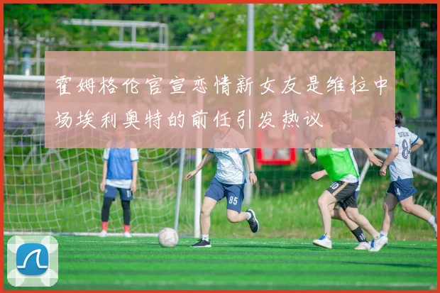 霍姆格伦官宣恋情新女友是维拉中场埃利奥特的前任引发热议