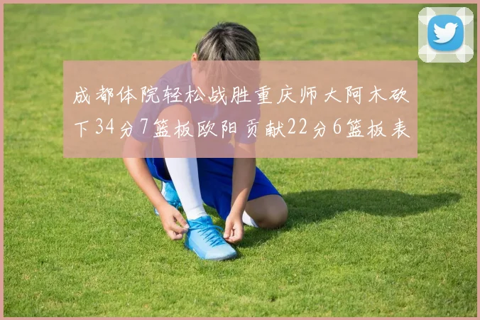 成都体院轻松战胜重庆师大阿木砍下34分7篮板欧阳贡献22分6篮板表现出色