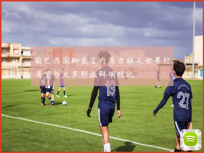 前巴西国脚直言内马尔缺乏世界杯渴望与大罗形成鲜明对比