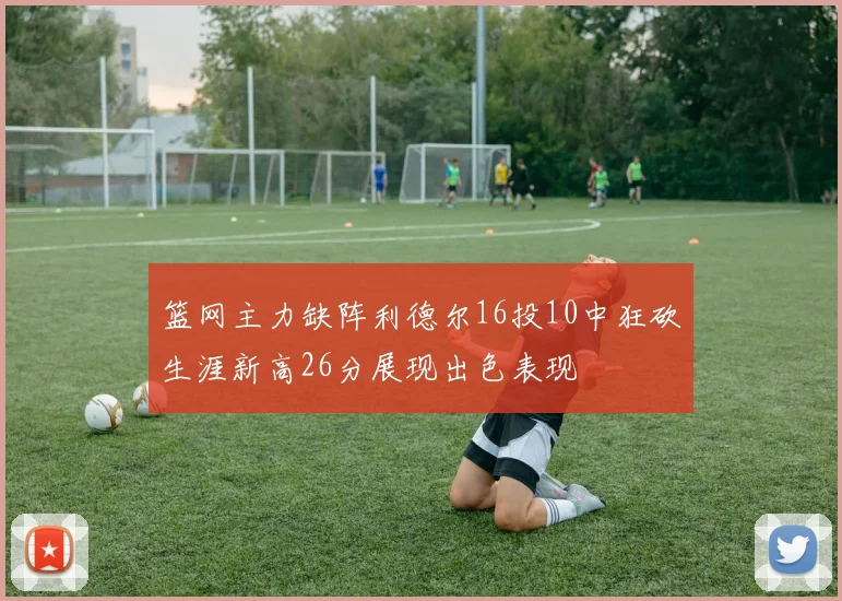 篮网主力缺阵利德尔16投10中狂砍生涯新高26分展现出色表现