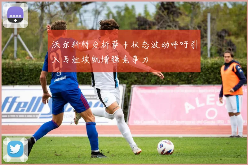 沃尔科特分析萨卡状态波动呼吁引入马杜埃凯增强竞争力